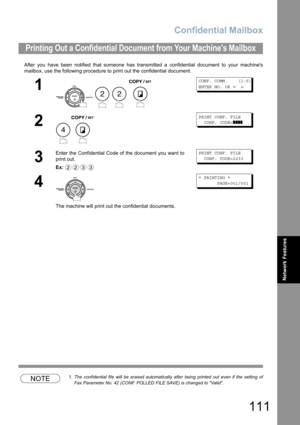 Page 111Confidential Mailbox
111
Network Features
After you have been notified that someone has transmitted a confidential document to your machines
mailbox, use the following procedure to print out the confidential document.
NOTE1. The confidential file will be erased automatically after being printed out even if the setting of
Fax Parameter No. 42 (CONF. POLLED FILE SAVE) is changed to Valid.
Printing Out a Confidential Document from Your Machines Mailbox
1
   
CONF. COMM.    (1-5)
ENTER NO. OR 
∨ ∧
2
PRINT...