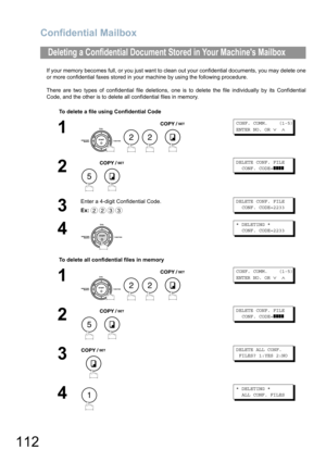 Page 112Confidential Mailbox
112
If your memory becomes full, or you just want to clean out your confidential documents, you may delete one
or more confidential faxes stored in your machine by using the following procedure.
There are two types of confidential file deletions, one is to delete the file individually by its Confidential
Code, and the other is to delete all confidential files in memory.
Deleting a Confidential Document Stored in Your Machines Mailbox
To delete a file using Confidential Code
1...