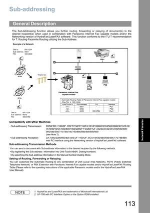 Page 113113
Network Features
Sub-addressing
The Sub-Addressing function allows you further routing, forwarding or relaying of document(s) to the
desired recipient(s) when used in combination with Panasonic Internet Fax capable models and/or the
Networking version of HydraFax/LaserFAX software. This function conforms to the ITU-T recommendation
for T. Routing-Facsimile Routing utilizing the Sub-Address.
Compatibility with Other Machines
Sub-addressing Transmission Methods
Setting of Routing, Forwarding or...