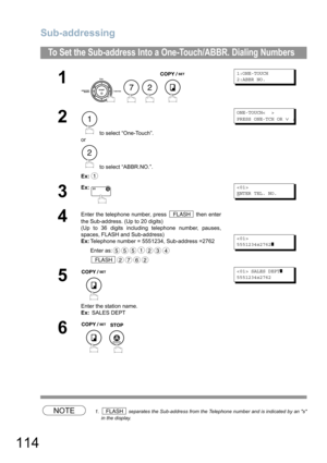 Page 114Sub-addressing
114
NOTE1.  separates the Sub-address from the Telephone number and is indicated by an s
in the display.
To Set the Sub-address Into a One-Touch/ABBR. Dialing Numbers
1
    
1:ONE-TOUCH
2:ABBR NO.
2
 to select “One-Touch”.
or
 to select “ABBR.NO.”.
Ex:
ONE-TOUCH<  >
PRESS ONE-TCH OR 
∨ ∧
3
Ex:
E
NTER TEL. NO.
4
Enter the telephone number, press   then enter
the Sub-address. (Up to 20 digits)
(Up to 36 digits including telephone number, pauses,
spaces, FLASH and Sub-address)
Ex:Telephone...