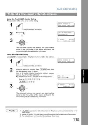 Page 115Sub-addressing
115
Network Features
Using One-Touch/ABBR. Number Dialing
The operation is the same as for normal dialing
Using Manual Number Dialing
Use   to separate the Telephone number and the Sub-address.
NOTE1.  separates the Sub-address from the Telephone number and is indicated by an s
in the display.
2. Manual Off-Hook or On-Hook Dialing cannot be used with the Sub-addressing Transmission.
3. The Sub-address is not transmitted during Manual Redial Mode.
To Send a Document with Sub-address
1
 Set...