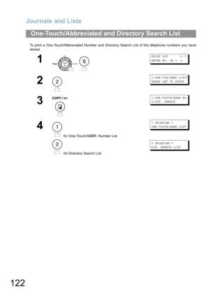 Page 122Journals and Lists
122
To print a One-Touch/Abbreviated Number and Directory Search List of the telephone numbers you have
stored.
One-Touch/Abbreviated and Directory Search List
1
 
PRINT OUT      (1-7)
ENTER NO. OR 
∨ ∧
2
2:ONE-TCH/ABBR LIST?
PRESS SET TO PRINT
3
1:ONE-TOUCH/ABBR NO.
2:DIR. SEARCH
4
 for One-Touch/ABBR. Number List
 for Directory Search List
* PRINTING *
ONE-TOUCH/ABBR LIST 
* PRINTING *
DIR. SEARCH LIST 
6
2
1
2 