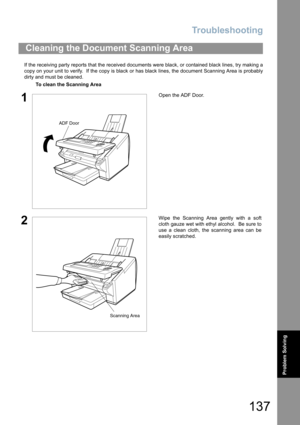 Page 137Troubleshooting
137
Problem Solving
If the receiving party reports that the received documents were black, or contained black lines, try making a
copy on your unit to verify.  If the copy is black or has black lines, the document Scanning Area is probably
dirty and must be cleaned.
Cleaning the Document Scanning Area
To clean the Scanning Area
1Open the ADF Door.
2Wipe the Scanning Area gently with a soft
cloth gauze wet with ethyl alcohol.  Be sure to
use a clean cloth, the scanning area can be
easily...