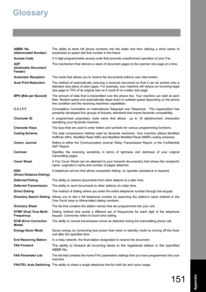 Page 151151
Appendix
Glossary
ABBR. No.
(Abbreviated Number)The ability to store full phone numbers into the dialer and then utilizing a short series of
keystrokes to speed dial that number in the future.
Access CodeA 4-digit programmable access code that prevents unauthorized operation of your Fax.
ADF
(Automatic Document 
Feeder)The mechanism that delivers a stack of document pages to the scanner one page at a time.
Automatic ReceptionThe mode that allows you to receive fax documents without user...