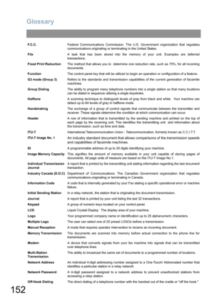 Page 152Glossary
152
F.C.C.Federal Communications Commission. The U.S. Government organization that regulates
communications originating or terminating in the United States.
FileA task that has been stored into the memory of your unit. Examples are deferred
transactions.
Fixed Print ReductionThe method that allows you to  determine one reduction rate, such as 75%, for all incoming
documents.
FunctionThe control panel key that will be utilized to begin an operation or configuration of a feature.
G3 mode (Group...