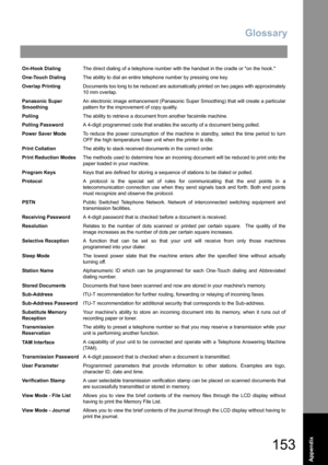 Page 153Glossary
153
Appendix
On-Hook DialingThe direct dialing of a telephone number with the handset in the cradle or on the hook.
One-Touch DialingThe ability to dial an entire telephone number by pressing one key.
Overlap PrintingDocuments too long to be reduced are automatically printed on two pages with approximately
10 mm overlap.
Panasonic Super 
SmoothingAn electronic image enhancement (Panasonic Super Smoothing) that will create a particular
pattern for the improvement of copy quality.
PollingThe...