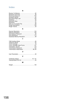 Page 156Index
156
R
Receive To Memory .............................................92
Received Time Print.............................................36
Receiving Password ..........................................103
Reception Modes .................................................62
Recording Paper Jam ........................................135
Redialing ..............................................................60
Reduction Ratio ...................................................37
Resolution...