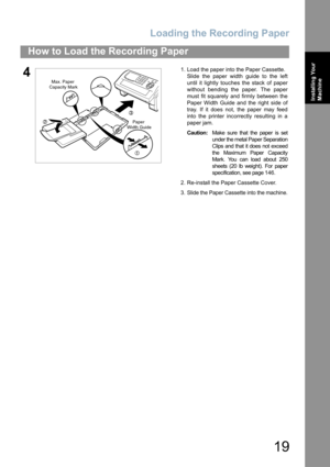 Page 19Loading the Recording Paper
19
How to Load the Recording Paper
Installing Your 
Machine
41. Load the paper into the Paper Cassette.
Slide the paper width guide to the left
until it lightly touches the stack of paper
without bending the paper. The paper
must fit squarely and firmly between the
Paper Width Guide and the right side of
tray. If it does not, the paper may feed
into the printer incorrectly resulting in a
paper jam.
Caution:Make sure that the paper is set
under the metal Paper Separation
Clips...