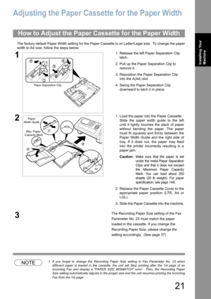 Page 2121
Installing Your 
Machine
Adjusting the Paper Cassette for the Paper Width
The factory default Paper Width setting for the Paper Cassette is on Letter/Legal size.  To change the paper
width to A4 size, follow the steps below.
NOTE1. If you forget to change the Recording Paper Size setting in Fax Parameter No. 23 when
different paper is loaded in the cassette, the unit will Stop printing after the 1st page of an
Incoming Fax and display a PAPER SIZE MISMATCH error.  Then, the Recording Paper
Size...