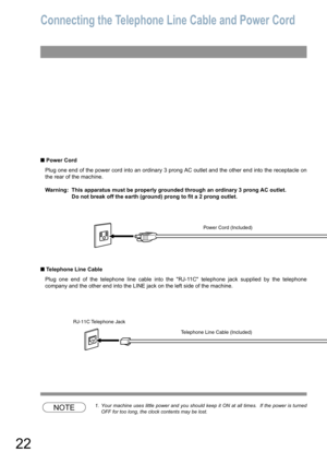 Page 2222
Connecting the Telephone Line Cable and Power Cord
 Power Cord
Plug one end of the power cord into an ordinary 3 prong AC outlet and the other end into the receptacle on
the rear of the machine.
Warning: This apparatus must be properly grounded through an ordinary 3 prong AC outlet.
Do not break off the earth (ground) prong to fit a 2 prong outlet.
 Telephone Line Cable
Plug one end of the telephone line cable into the RJ-11C telephone jack supplied by the telephone
company and the other end into...