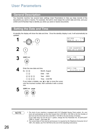 Page 2626
User Parameters
Your facsimile machine has several basic settings (User Parameters) to help you keep records of the
documents you send or receive. For example, the built-in clock keeps the current date and time, and your
LOGO and ID Number help to identify you when you send or receive documents.
At standby the display will show the date and time.  Once the standby display is set, it will automatically be
updated.
NOTE1. The clock of your machine is equipped with D.S.T.(Daylight Saving Time) system....