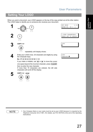 Page 27User Parameters
27
Installing Your 
Machine
When you send a document, your LOGO appears on the top of the copy printed out at the other station.
The LOGO helps to identify you to someone who receives your document.
NOTE1. Your Company Name or your name must be set as your LOGO because it is required by the
Telephone Consumer Act of 1991. (For details, see FCC NOTICE at the end of this Operating
Instructions)
Setting Your LOGO
1
 
SET MODE       (1-8)
ENTER NO. OR 
∨ ∧
2
1:USER PARAMETERS?
PRESS SET TO...