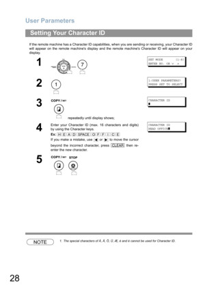 Page 28User Parameters
28
If the remote machine has a Character ID capabilities, when you are sending or receiving, your Character ID
will appear on the remote machines display and the remote machines Character ID will appear on your
display.
NOTE1. The special characters of Å, Ä, Ö, Ü, Æ, è and é cannot be used for Character ID.
Setting Your Character ID
1
 
SET MODE       (1-8)
ENTER NO. OR 
∨ ∧
2
1:USER PARAMETERS?
PRESS SET TO SELECT
3
 repeatedly until display shows;
CHARACTER ID
❚
4
Enter your Character...