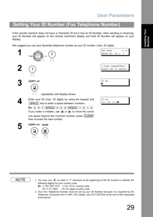 Page 29User Parameters
29
Installing Your 
Machine
If the remote machine does not have a Character ID but it has an ID Number, when sending or receiving,
your ID Number will appear on the remote machines display and their ID Number will appear on your
display.
We suggest you use your facsimile telephone number as your ID number. (max. 20 digits)
NOTE1. You may use   to enter a + character at the beginning of the ID number to indicate the
following digit(s) for your country code.
Ex :+1 201 555 1212    +1 for...