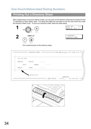 Page 34One-Touch/Abbreviated Dialing Numbers
34
After programming a one-touch dialing number, you can print out the directory sheet which includes the first
12 characters of each station name.  Cut along the dotted line and place it over the One-Touch key under
the Directory Sheet Cover.  To print out a directory sheet, follow the steps below.
Printing Out a Directory Sheet
1
 
PRINT OUT      (1-7)
ENTER NO. OR 
∨ ∧
2
 
Your machine prints out the directory sheet.
* PRINTING *
DIRECTORY SHEET...