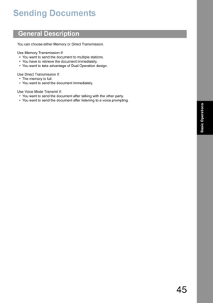 Page 4545
Basic Operations
Sending Documents
You can choose either Memory or Direct Transmission.
Use Memory Transmission if:
• You want to send the document to multiple stations.
• You have to retrieve the document immediately.
• You want to take advantage of Dual Operation design.
Use Direct Transmission if:
• The memory is full.
• You want to send the document immediately.
Use Voice Mode Transmit if:
• You want to send the document after talking with the other party.
• You want to send the document after...