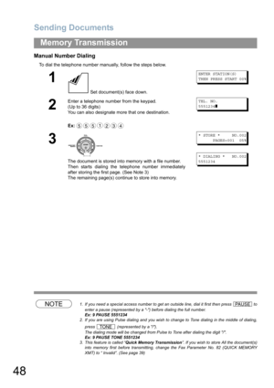 Page 48Sending Documents
48
Memory Transmission
Manual Number Dialing
To dial the telephone number manually, follow the steps below.
NOTE1. If you need a special access number to get an outside line, dial it first then press   to
enter a pause (represented by a -) before dialing the full number.
Ex: 9 PAUSE 5551234
2. If you are using Pulse dialing and you wish to change to Tone dialing in the middle of dialing,
press   (represented by a /).
The dialing mode will be changed from Pulse to Tone after dialing the...