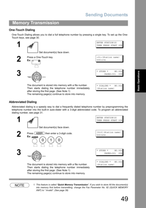 Page 49Sending Documents
49
Memory Transmission
Basic Operations
One-Touch Dialing
One-Touch Dialing allows you to dial a full telephone number by pressing a single key. To set up the One-
Touch keys, see page 30.
Abbreviated Dialing
Abbreviated dialing is a speedy way to dial a frequently dialed telephone number by preprogramming the
telephone number into the built-in auto-dialer with a 3-digit abbreviated code. To program an abbreviated
dialing number, see page 31.
NOTE1. This feature is called “Quick Memory...