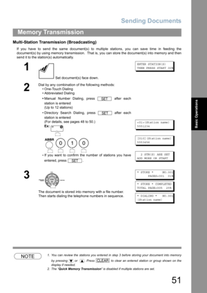 Page 51Sending Documents
51
Memory Transmission
Basic Operations
Multi-Station Transmission (Broadcasting)
If you have to send the same document(s) to multiple stations, you can save time in feeding the
document(s) by using memory transmission.  That is, you can store the document(s) into memory and then
send it to the station(s) automatically.
NOTE1. You can review the stations you entered in step 3 before storing your document into memory
by pressing   or   . Press   to clear an entered station or group shown...