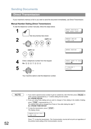 Page 52Sending Documents
52
If your machines memory is full or you wish to send the document immediately, use Direct Transmission.
Manual Number Dialing (Direct Transmission)
To dial the telephone number manually, follow the steps below.
NOTE1. If you need a special access number to get an outside line, dial it first then press   to
enter a pause (represented by a -) before dialing the full number.
Ex: 9 PAUSE 5551234
2. If you are using Pulse dialing and you wish to change to Tone dialing in the middle of...