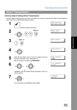 Page 55Sending Documents
55
Direct Transmission
Basic Operations
Directory Search Dialing (Direct Transmission)
Directory Search dialing allows you to dial a full telephone number by searching the station name entered in 
One-Touch keys or Abbreviated dialing numbers.
1
 Set document(s) face down.
ENTER STATION(S)
THEN PRESS START 00%
2
   
MEMORY XMT=ON
1:OFF 2:ON
3
 
ENTER STATION
                 00%
4
ENTER LETTER(S)
❚
5
Enter the full station name or part of a station name by
using the Character keys....