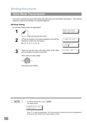 Page 56Sending Documents
56
If you wish to send the document after talking with other party, use Voice Mode Transmission.  Your machine
requires an optional fax handset or an external telephone.
Off-Hook Dialing
For Off-Hook Dialing, follow the steps below. 
NOTE1. To stop the transmission, press  .
The display shows:
COMMUNICATION STOP ?
1:YES 2:NO
Press   to stop the transmission. The Communication Journal will not print out regardless of
the printout mode setting of the Communication Journal.
Voice Mode...