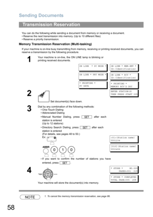 Page 58Sending Documents
58
You can do the following while sending a document from memory or receiving a document.
• Reserve the next transmission into memory. (Up to 10 different files)
• Reserve a priority transmission.
Memory Transmission Reservation (Multi-tasking)
If your machine is on-line busy transmitting from memory, receiving or printing received documents, you can
reserve a transmission by the following procedure.
NOTE1. To cancel the memory transmission reservation, see page 86.
Transmission...