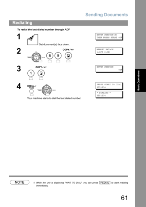 Page 61Sending Documents
61
Redialing
Basic Operations
NOTE1. While the unit is displaying WAIT TO DIAL, you can press   to start redialing
immediately.
To redial the last dialed number through ADF
1
 Set document(s) face down.
ENTER STATION(S)
THEN PRESS START 00%
2
   
MEMORY XMT=ON
1:OFF 2:ON
3
 
ENTER STATION
                 00%
4
 
Your machine starts to dial the last dialed number.
PRESS START TO DIAL
5551234
* DIALING *    
5551234
89
1
REDIAL 