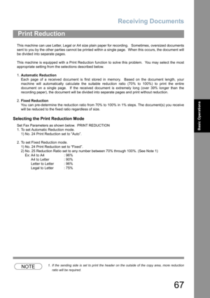 Page 67Receiving Documents
67
Basic Operations
This machine can use Letter, Legal or A4 size plain paper for recording.   Sometimes, oversized documents
sent to you by the other parties cannot be printed within a single page.  When this occurs, the document will
be divided into separate pages.
This machine is equipped with a Print Reduction function to solve this problem.  You may select the most
appropriate setting from the selections described below.
1.Automatic Reduction
Each page of a received document is...