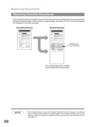 Page 68Receiving Documents
68
If the received document is extremely long (over 39% longer than the recording paper), the document will be
divided into separate pages.  When printing on separate pages, the bottom 0.4 in (10 mm) of first page will
be overlapped on top of the next page.
NOTE1. If the reduction method is set to the Automatic Reduction mode, the document is printed out
with no reduction when printing out separate pages. If the reduction method is set to Fixed
Reduction mode, the document is printed...