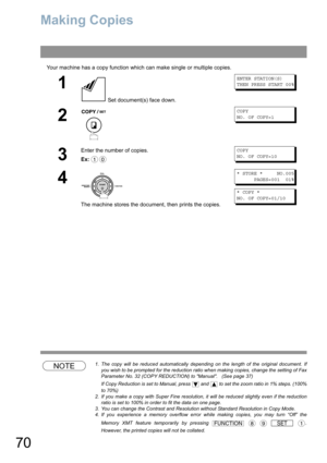 Page 7070
Making Copies 
Your machine has a copy function which can make single or multiple copies.
NOTE1. The copy will be reduced automatically depending on the length of the original document. If
you wish to be prompted for the reduction ratio when making copies, change the setting of Fax
Parameter No. 32 (COPY REDUCTION) to Manual.   (See page 37)
If Copy Reduction is set to Manual, press   and   to set the zoom ratio in 1% steps. (100%
to 70%)
2. If you make a copy with Super Fine resolution, it will be...