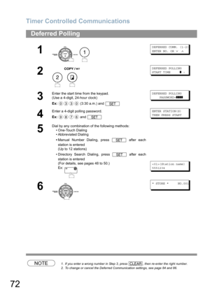 Page 72Timer Controlled Communications
72
NOTE1. If you enter a wrong number in Step 3, press  , then re-enter the right number.
2. To change or cancel the Deferred Communication settings, see page 84 and 86.
Deferred Polling
1
 
DEFERRED COMM. (1-2)
ENTER NO. OR 
∨ ∧
2
 
DEFERRED POLLING
START TIME     
❚ :
3
Enter the start time from the keypad.
(Use a 4-digit, 24-hour clock)
Ex: (3:30 a.m.) and DEFERRED POLLING
    PASSWORD=
❚❚❚❚
4
Enter a 4-digit polling password.
Ex: and ENTER STATION(S)
THEN PRESS START...