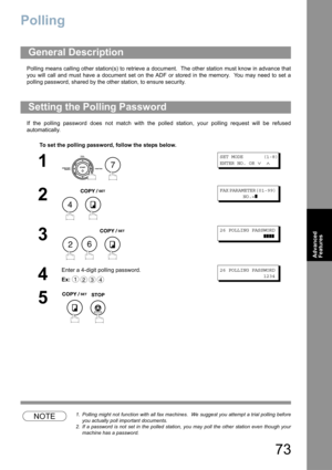 Page 7373
Advanced 
Features
Polling
Polling means calling other station(s) to retrieve a document.  The other station must know in advance that
you will call and must have a document set on the ADF or stored in the memory.  You may need to set a
polling password, shared by the other station, to ensure security.
If the polling password does not match with the polled station, your polling request will be refused
automatically.
NOTE1. Polling might not function with all fax machines.  We suggest you attempt a...