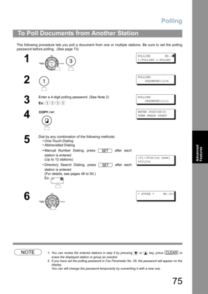 Page 75Polling
75
Advanced 
Features
The following procedure lets you poll a document from one or multiple stations. Be sure to set the polling
password before polling.  (See page 73) 
NOTE1. You can review the entered stations in step 5 by pressing   or   key, press   to
erase the displayed station or group as needed.
2. If you have set the polling password in Fax Parameter No. 26, the password will appear on the
display.  
You can still change the password temporarily by overwriting it with a new one.
To Poll...