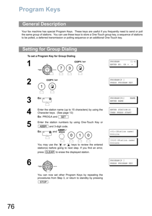 Page 7676
Program Keys
Your fax machine has special Program Keys.  These keys are useful if you frequently need to send or poll
the same group of stations.  You can use these keys to store a One-Touch group key, a sequence of stations
to be polled, a deferred transmission or polling sequence or an additional One-Touch key. 
General Description
Setting for Group Dialing
To set a Program Key for Group Dialing
1
    
PROGRAM        (1-4)
ENTER NO. OR 
∨ ∧
2
 
PROGRAM[P ]
PRESS PROGRAM KEY
3
Ex:PROGRAM[P1]    NAME...