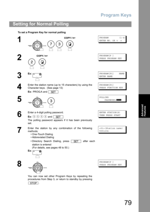 Page 79Program Keys
79
Advanced 
Features
Setting for Normal Polling
To set a Program Key for normal polling
1
    
PROGRAM        (1-4)
ENTER NO. OR 
∨ ∧
2
 
PROGRAM[P ]
PRESS PROGRAM KEY
3
Ex:PROGRAM[P1]    NAME
ENTER NAME
4
Enter the station name (up to 15 characters) by using the
Character keys.  (See page 13)
Ex: PROG.A and PROGRAM[P1]
PRESS FUNCTION KEY
5
 
POLLING
    PASSWORD=
❚❚❚❚
6
Enter a 4-digit polling password.
Ex: and 
The polling password appears if it has been previously
set.ENTER STATION(S)...