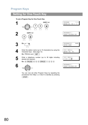 Page 80Program Keys
80
Setting for One-Touch Key
To set a Program Key for One-Touch Key
1
    
PROGRAM        (1-4)
ENTER NO. OR 
∨ ∧
2
 
PROGRAM[P ]
PRESS PROGRAM KEY
3
Ex:PROGRAM[P1]    NAME
ENTER NAME
4
Enter the station name (up to 15 characters) by using the
Character keys.  (See page 13)
Ex: PROG.A and [P1] PROG.A
E
NTER TEL. NO.
5
Enter a telephone number (up to 36 digits including
pauses and spaces).
Ex:[P1] PROG.A
9-555 1234
❚ 
6
You can now set other Program Keys by repeating the
procedures from Step...