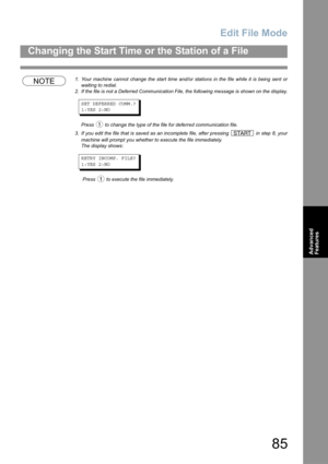 Page 85Edit File Mode
85
Changing the Start Time or the Station of a File
Advanced 
Features
NOTE1. Your machine cannot change the start time and/or stations in the file while it is being sent or
waiting to redial.
2. If the file is not a Deferred Communication File, the following message is shown on the display.
SET DEFERRED COMM.?
1:YES 2:NO
Press   to change the type of the file for deferred communication file.
3. If you edit the file that is saved as an incomplete file, after pressing   in step 8, your...