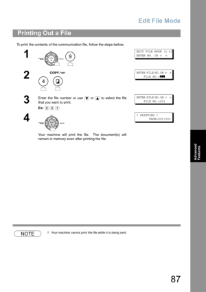 Page 87Edit File Mode
87
Advanced 
Features
To print the contents of the communication file, follow the steps bellow.
NOTE1. Your machine cannot print the file while it is being sent.
Printing Out a File
1
 
EDIT FILE MODE (1-6) 
ENTER NO. OR 
∨ ∧
2
 
ENTER FILE NO.OR ∨ ∧    
    FILE NO.=
❚❚❚
3
Enter the file number or use   or   to select the file
that you want to print.
Ex:ENTER FILE NO.OR ∨ ∧    
    FILE NO.=001
4
Your machine will print the file.  The document(s) will
remain in memory even after printing...