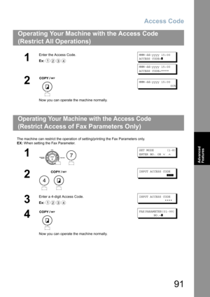 Page 91Access Code
91
Advanced 
Features
The machine can restrict the operation of setting/printing the Fax Parameters only.
EX: When setting the Fax Parameter.
Operating Your Machine with the Access Code 
(Restrict All Operations) 
1
Enter the Access Code.
Ex:MMM-dd-yyyy 15:00
ACCESS CODE=
❚
MMM-dd-yyyy 15:00
ACCESS CODE=
****
2
Now you can operate the machine normally.
MMM-dd-yyyy 15:00
                 00%
Operating Your Machine with the Access Code 
(Restrict 
Access of Fax Parameters Only)
1
 
SET MODE...