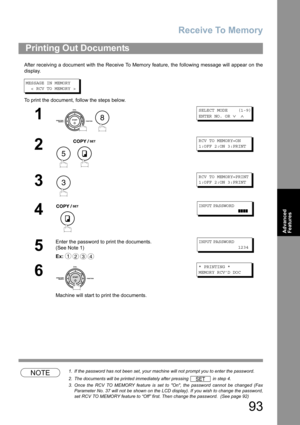 Page 93Receive To Memory
93
Advanced 
Features
After receiving a document with the Receive To Memory feature, the following message will appear on the
display.
MESSAGE IN MEMORY
  < RCV TO MEMORY >
To print the document, follow the steps below.
NOTE1. If the password has not been set, your machine will not prompt you to enter the password.
2. The documents will be printed immediately after pressing   in step 4.
3. Once the RCV TO MEMORY feature is set to On, the password cannot be changed (Fax
Parameter No. 37...