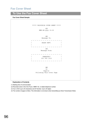Page 96Fax Cover Sheet
96
To Use the Fax Cover Sheet
Fax Cover Sheet Sample
Explanation of Contents***** FACSIMILE COVER SHEET *****
(1)
MMM-dd-yyyy 15:00
(2)
Message To:
SALES DEPT.
(3)
Message From:
PANASONIC
201 555 1212
(4)
02
Page(s)
Following This Cover Page
(1) Starting time of communication.
(2) Recorded name in the One-Touch, ABBR. No. or dialed telephone number.
(3) Your LOGO (up to 25 characters) and ID Number. (Up to 20 digits)
(4) The number of pages to follow. This information is not shown when...