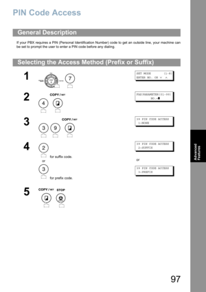 Page 9797
Advanced 
Features
PIN Code Access
If your PBX requires a PIN (Personal Identification Number) code to get an outside line, your machine can
be set to prompt the user to enter a PIN code before any dialing.
General Description
Selecting the Access Method (Prefix or Suffix)
1
 
SET MODE       (1-8)
ENTER NO. OR 
∨ ∧
2
 
FAX PARAMETER(01-99)        
        NO.=
❚
3
  
39 PIN CODE ACCESS
 1:NONE
4
 for suffix code.
or
 for prefix code.
39 PIN CODE ACCESS
 2:SUFFIX
or
39 PIN CODE ACCESS
 3:PREFIX
5
 
7...