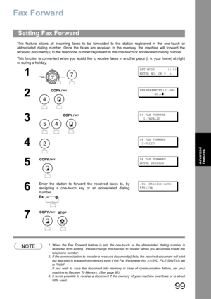 Page 9999
Advanced 
Features
Fax Forward
This feature allows all incoming faxes to be forwarded to the station registered in the one-touch or
abbreviated dialing number. Once the faxes are received in the memory, the machine will forward the
received document(s) to the telephone number registered in the one-touch or abbreviated dialing number.
This function is convenient when you would like to receive faxes in another place (i. e. your home) at night
or during a holiday.
NOTE1. When the Fax Forward feature is...