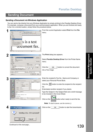 Page 139Panafax Desktop
139
Document Management 
System Section
Sending a Document via Windows Application
You can send a fax directly from any Windows Application by simply printing to the Panafax Desktop Driver.
For example, compose a document from your word processor application. When you are finished and ready
to fax it to a remote location, simply follow the procedure below.
Sending Document
1From the current Application select Print from the File 
menu.
2The Print dialog box appears.
Select Panafax Desktop...