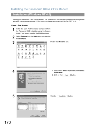 Page 170Installing the Panasonic Class 2 Fax Modem
170
Installing the Panasonic Class 2 Fax Modem. The installation is required for transmitting/receiving Faxes
with a PC, using general-purpose PC fax function software (recommended: WinFax PRO 10.0).
Class 2 Fax Modem
Installation (Windows NT 4.0)
1Install the Com Port Redirector component from
the Panasonic-DMS installation using the Custom
install if you havent installed the PDMS software.
2Select Settings from the Start menu and open the
Control Panel....