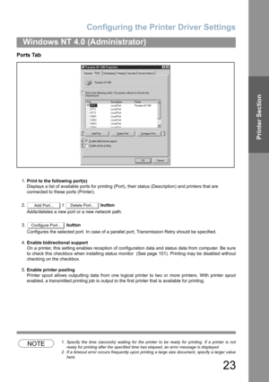 Page 23Configuring the Printer Driver Settings
23
Windows NT 4.0 (Administrator)
Printer Section
Ports Tab
1.Print to the following port(s)
Displays a list of available ports for printing (Port), their status (Description) and printers that are
connected to these ports (Printer).
2. /   button
Adds/deletes a new port or a new network path.
3. button
Configures the selected port. In case of a parallel port, Transmission Retry should be specified.
4.Enable bidirectional support
On a printer, this setting enables...