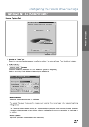 Page 27Configuring the Printer Driver Settings
27
Windows NT 4.0 (Administrator)
Printer Section
Device Option Tab
1.Number of Paper Tray
Select the number of available paper trays for the printer if an optional Paper Feed Module is installed.
2.Halftone Setup
 button
Select the halftoning method to be used (halftones specific to the printer).
Select it according to the details of data and your preference.
•Halftone Pattern
Select the pixel size to be used for halftones.
The greater the value, the coarser the...