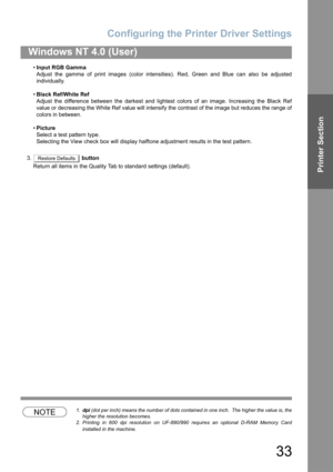 Page 33Configuring the Printer Driver Settings
33
Windows NT 4.0 (User)
Printer Section
•Input RGB Gamma
Adjust the gamma of print images (color intensities). Red, Green and Blue can also be adjusted
individually.
•Black Ref/White Ref
Adjust the difference between the darkest and lightest colors of an image. Increasing the Black Ref
value or decreasing the White Ref value will intensify the contrast of the image but reduces the range of
colors in between.
•Picture
Select a test pattern type.
Selecting the View...