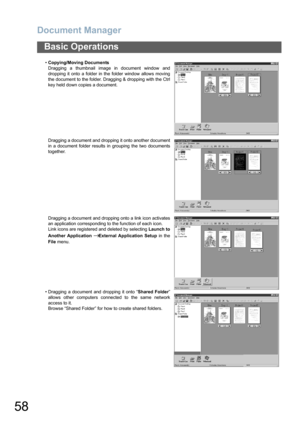 Page 58Document Manager
58
Basic Operations
•Copying/Moving Documents
Dragging a thumbnail image in document window and
dropping it onto a folder in the folder window allows moving
the document to the folder. Dragging & dropping with the Ctrl
key held down copies a document.
Dragging a document and dropping it onto another document
in a document folder results in grouping the two documents
together.
Dragging a document and dropping onto a link icon activates
an application corresponding to the function of each...